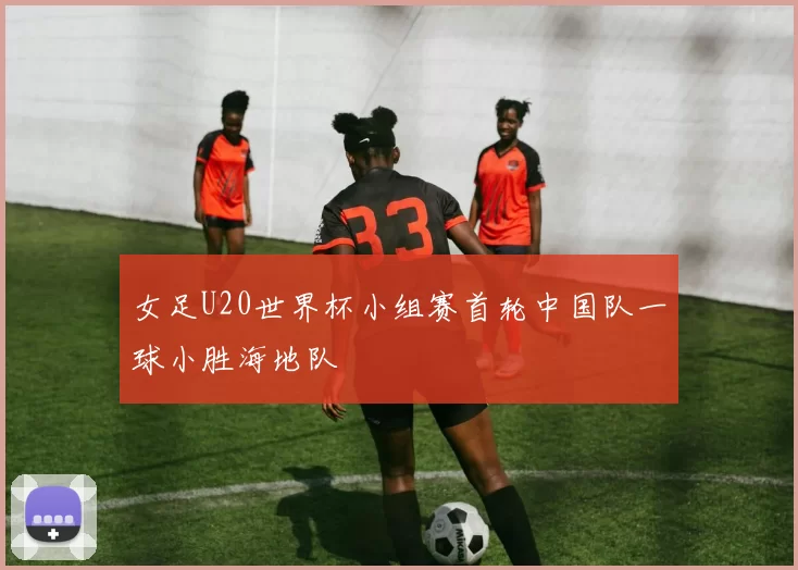 女足U20世界杯小组赛首轮中国队一球小胜海地队