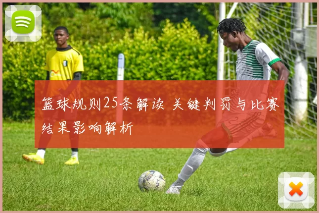 篮球规则25条解读 关键判罚与比赛结果影响解析