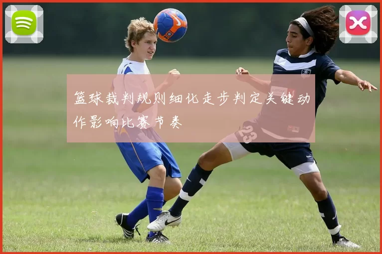 篮球裁判规则细化走步判定关键动作影响比赛节奏