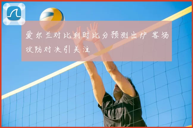 爱尔兰对比利时比分预测出炉 客场攻防对决引关注