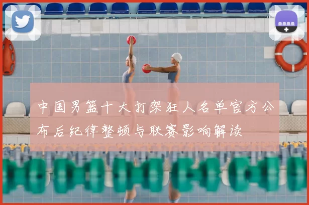 中国男篮十大打架狂人名单官方公布后纪律整顿与联赛影响解读