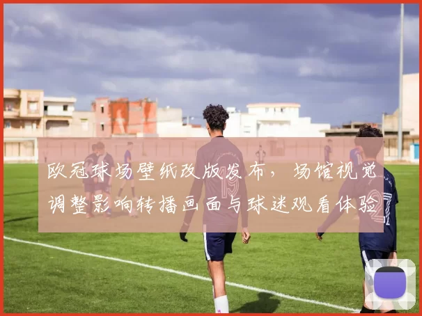 欧冠球场壁纸改版发布,场馆视觉调整影响转播画面与球迷观看体验