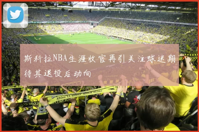 斯科拉NBA生涯收官再引关注球迷期待其退役后动向