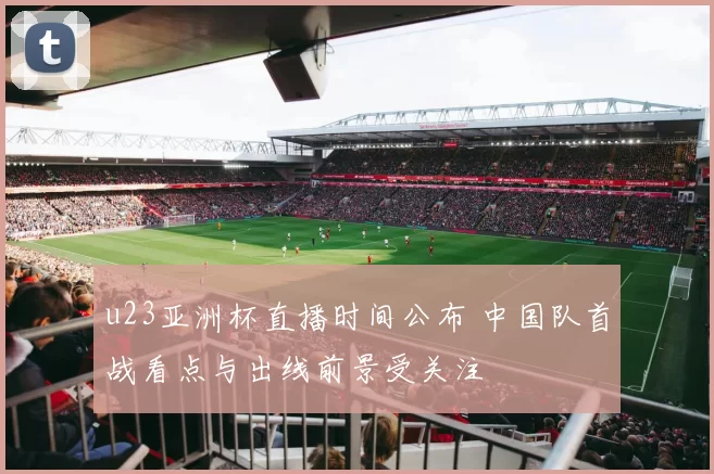u23亚洲杯直播时间公布 中国队首战看点与出线前景受关注