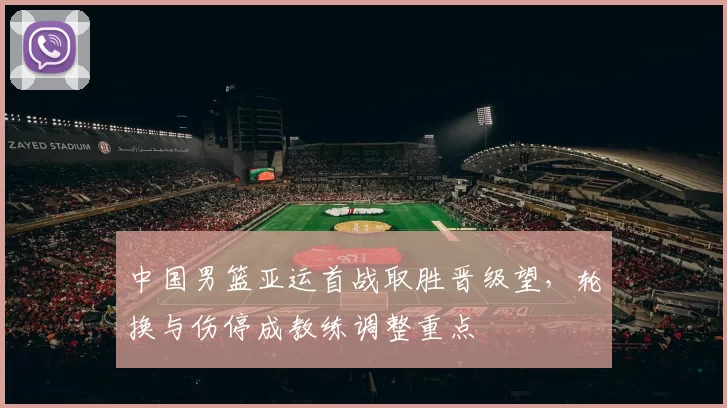 中国男篮亚运首战取胜晋级望,轮换与伤停成教练调整重点