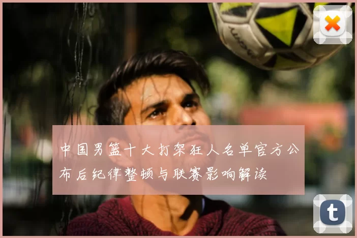 中国男篮十大打架狂人名单官方公布后纪律整顿与联赛影响解读