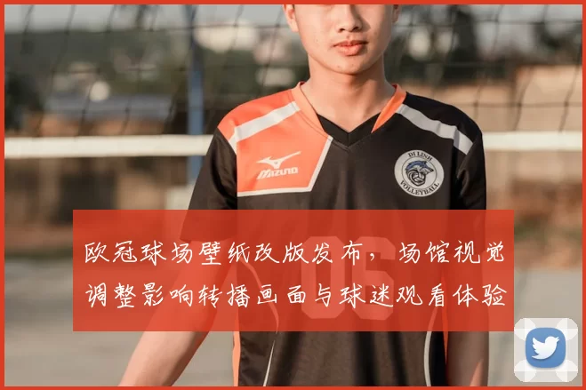 欧冠球场壁纸改版发布,场馆视觉调整影响转播画面与球迷观看体验