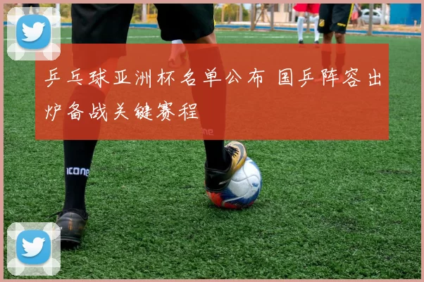 乒乓球亚洲杯名单公布 国乒阵容出炉备战关键赛程