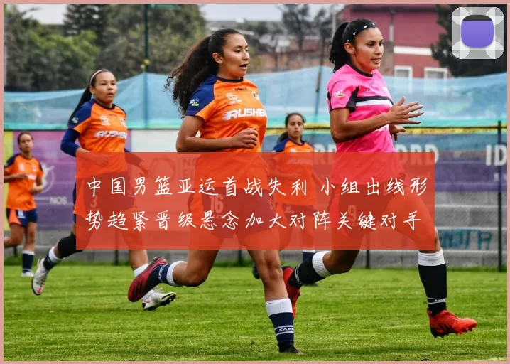 中国男篮亚运首战失利 小组出线形势趋紧晋级悬念加大对阵关键对手成焦点