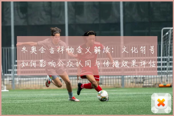 冬奥会吉祥物含义解读:文化符号如何影响公众认同与传播效果评估