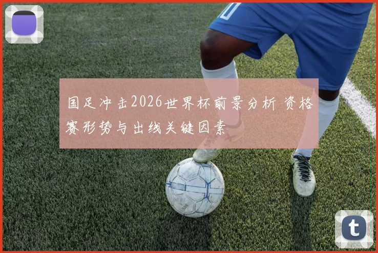 国足冲击2026世界杯前景分析 资格赛形势与出线关键因素