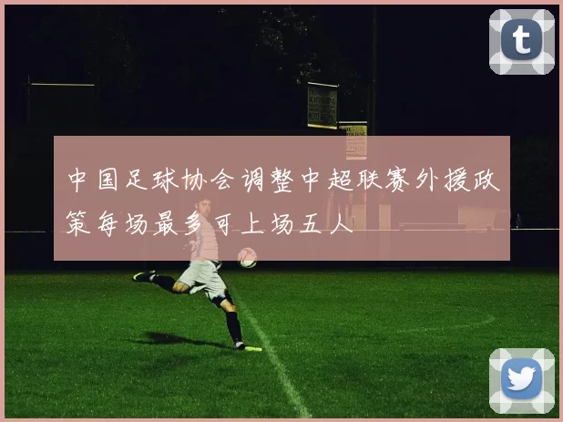 中国足球协会调整中超联赛外援政策每场最多可上场五人