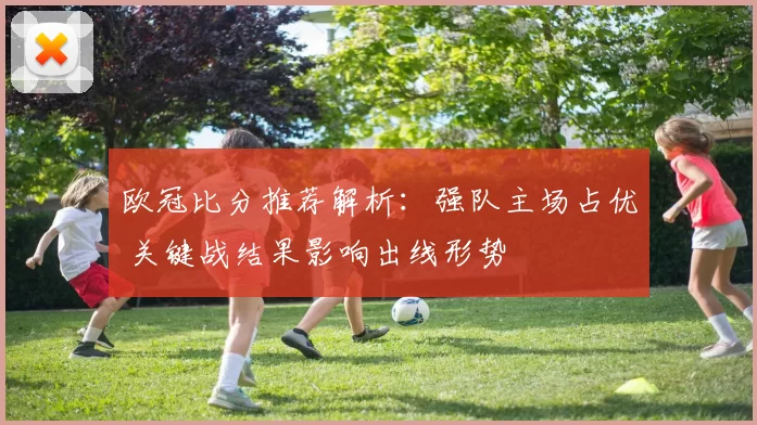 欧冠比分推荐解析：强队主场占优 关键战结果影响出线形势