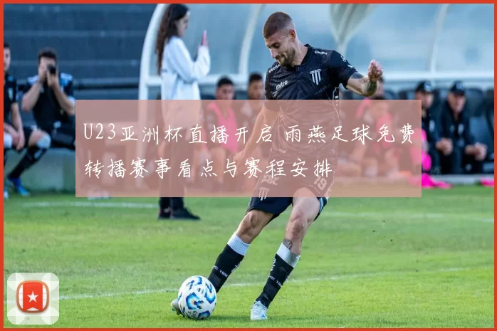 U23亚洲杯直播开启 雨燕足球免费转播赛事看点与赛程安排
