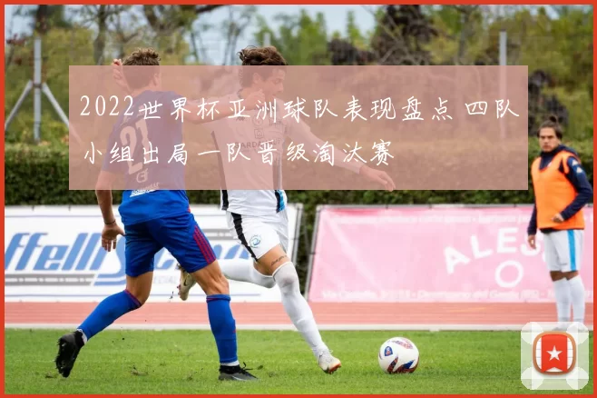 2022世界杯亚洲球队表现盘点 四队小组出局一队晋级淘汰赛
