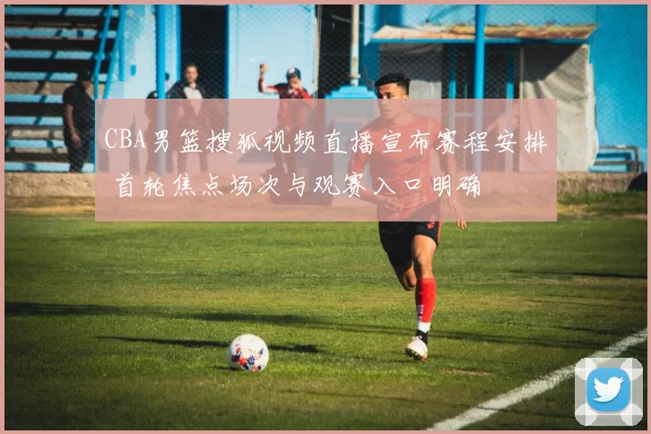 CBA男篮搜狐视频直播宣布赛程安排 首轮焦点场次与观赛入口明确