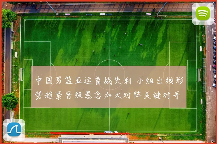 中国男篮亚运首战失利 小组出线形势趋紧晋级悬念加大对阵关键对手成焦点