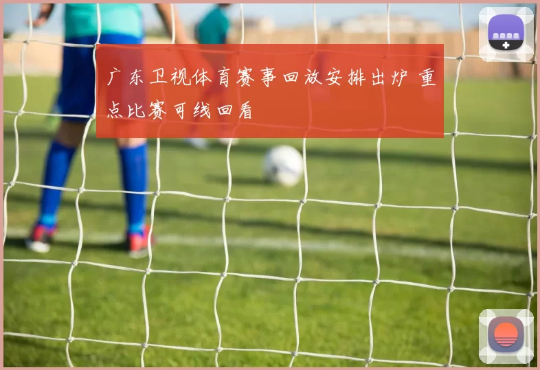广东卫视体育赛事回放安排出炉 重点比赛可线回看