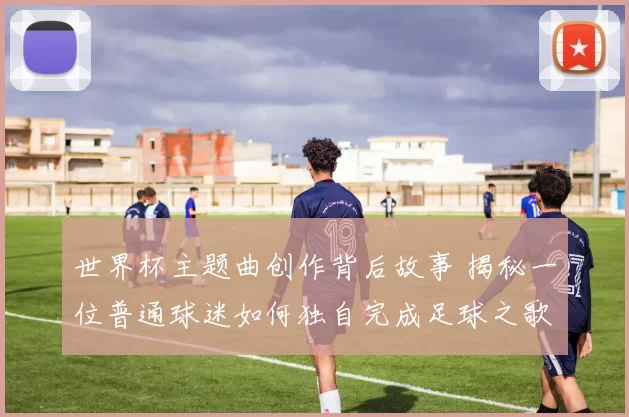 世界杯主题曲创作背后故事 揭秘一位普通球迷如何独自完成足球之歌