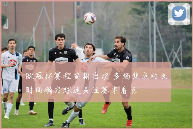 欧冠杯赛程安排出炉 多场焦点对决时间确定球迷关注赛季看点