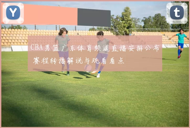 CBA男篮广东体育频道直播安排公布 赛程转播解说与观看看点