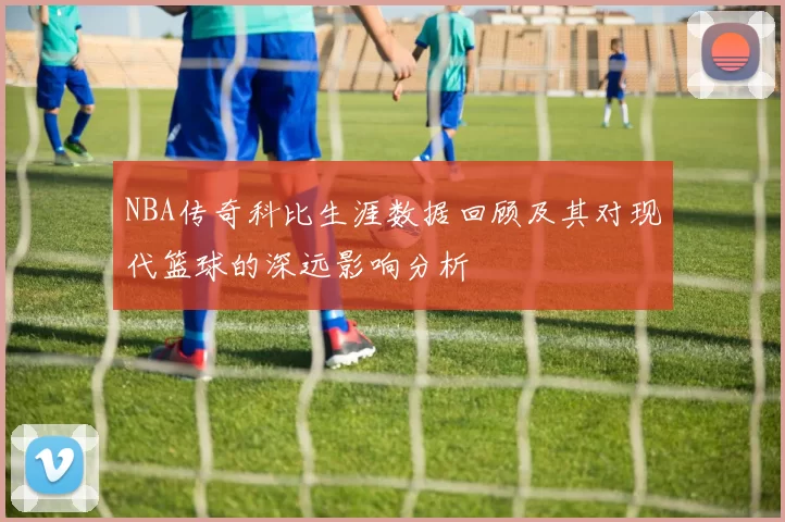 NBA传奇科比生涯数据回顾及其对现代篮球的深远影响分析