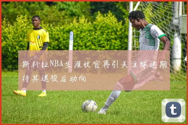 斯科拉NBA生涯收官再引关注球迷期待其退役后动向