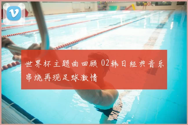 世界杯主题曲回顾 02韩日经典音乐串烧再现足球激情