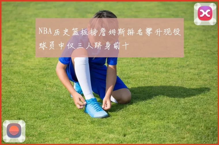 NBA历史篮板榜詹姆斯排名攀升现役球员中仅三人跻身前十