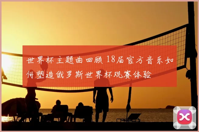 世界杯主题曲回顾 18届官方音乐如何塑造俄罗斯世界杯观赛体验