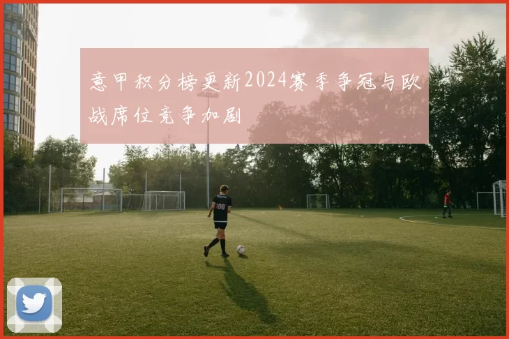 意甲积分榜更新2024赛季争冠与欧战席位竞争加剧