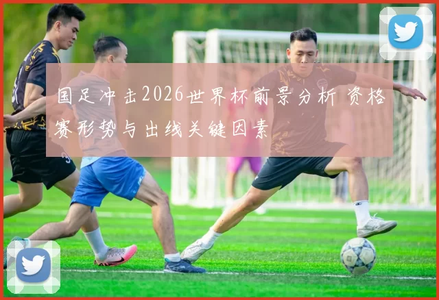 国足冲击2026世界杯前景分析 资格赛形势与出线关键因素