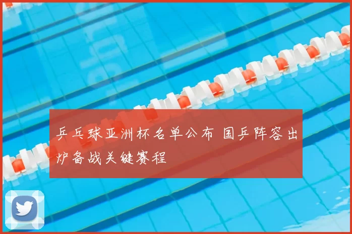 乒乓球亚洲杯名单公布 国乒阵容出炉备战关键赛程