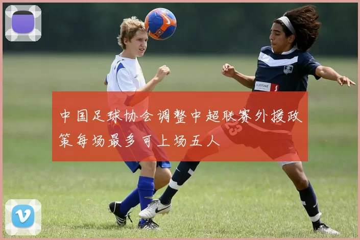 中国足球协会调整中超联赛外援政策每场最多可上场五人