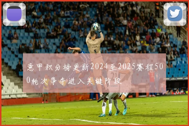意甲积分榜更新2024至2025赛程500轮次争夺进入关键阶段