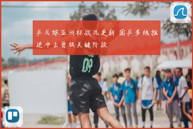 乒乓球亚洲杯战况更新 国乒多线推进冲击晋级关键阶段