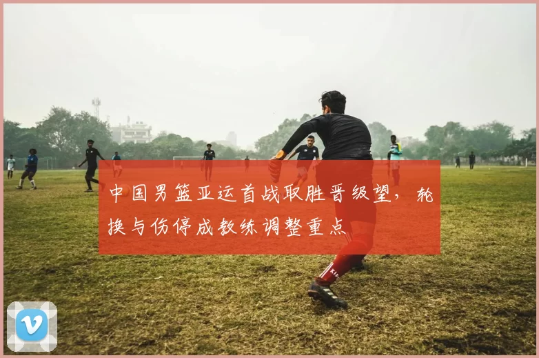 中国男篮亚运首战取胜晋级望,轮换与伤停成教练调整重点