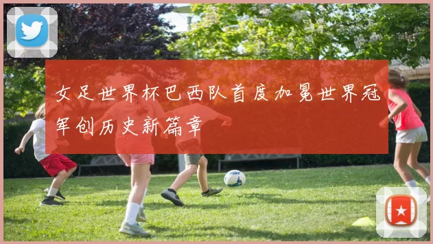 女足世界杯巴西队首度加冕世界冠军创历史新篇章