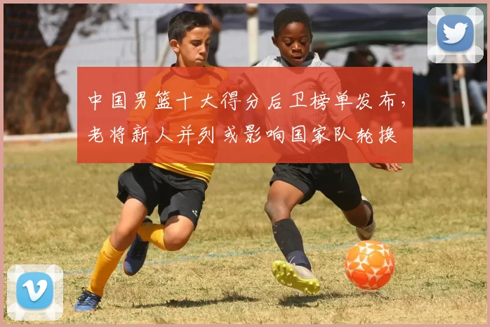 中国男篮十大得分后卫榜单发布，老将新人并列或影响国家队轮换