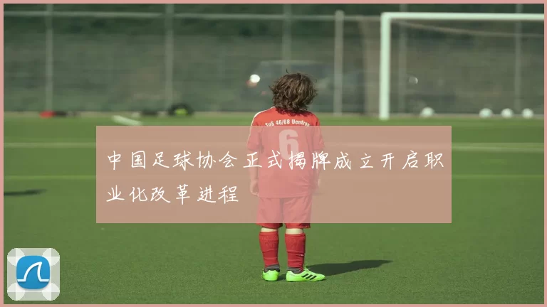 中国足球协会正式揭牌成立开启职业化改革进程