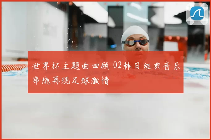 世界杯主题曲回顾 02韩日经典音乐串烧再现足球激情