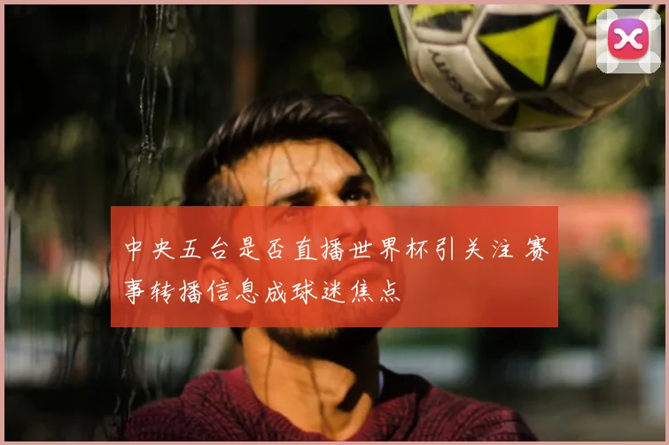 中央五台是否直播世界杯引关注 赛事转播信息成球迷焦点