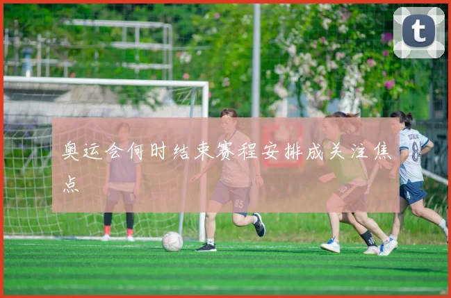 奥运会何时结束赛程安排成关注焦点